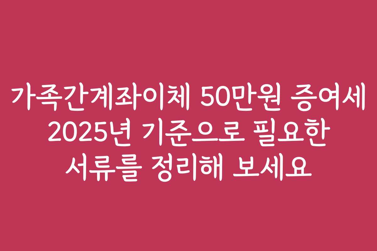 가족간계좌이체 50만원 증여세 2025년 기준으로 필요한 서류를 정리해 보세요