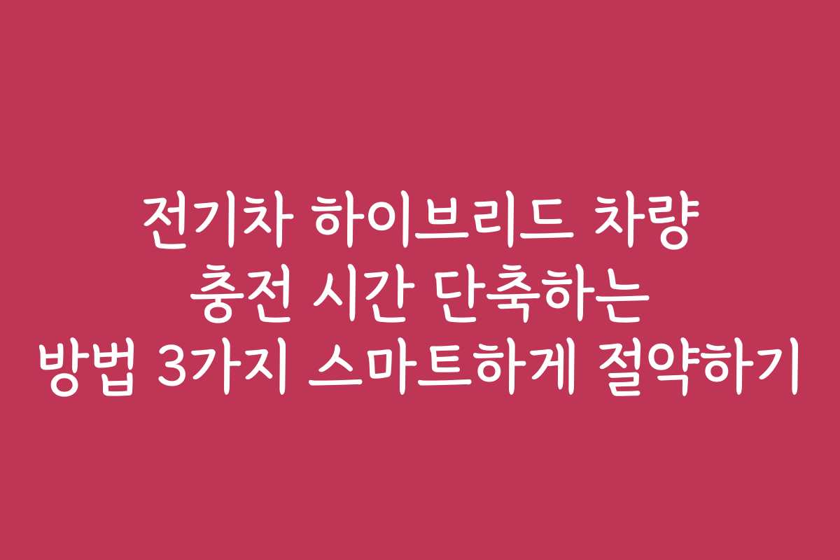 전기차 하이브리드 차량 충전 시간 단축하는 방법 3가지 스마트하게 절약하기