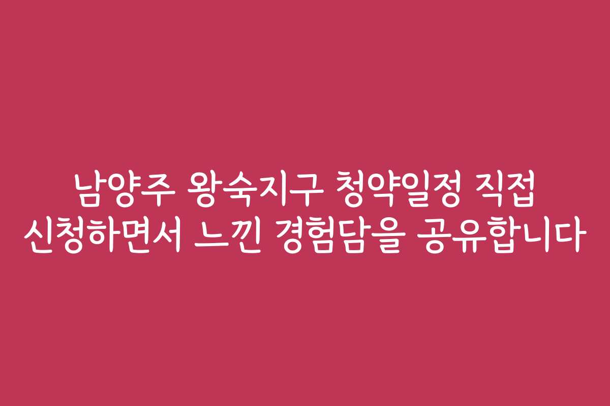 남양주 왕숙지구 청약일정 직접 신청하면서 느낀 경험담을 공유합니다