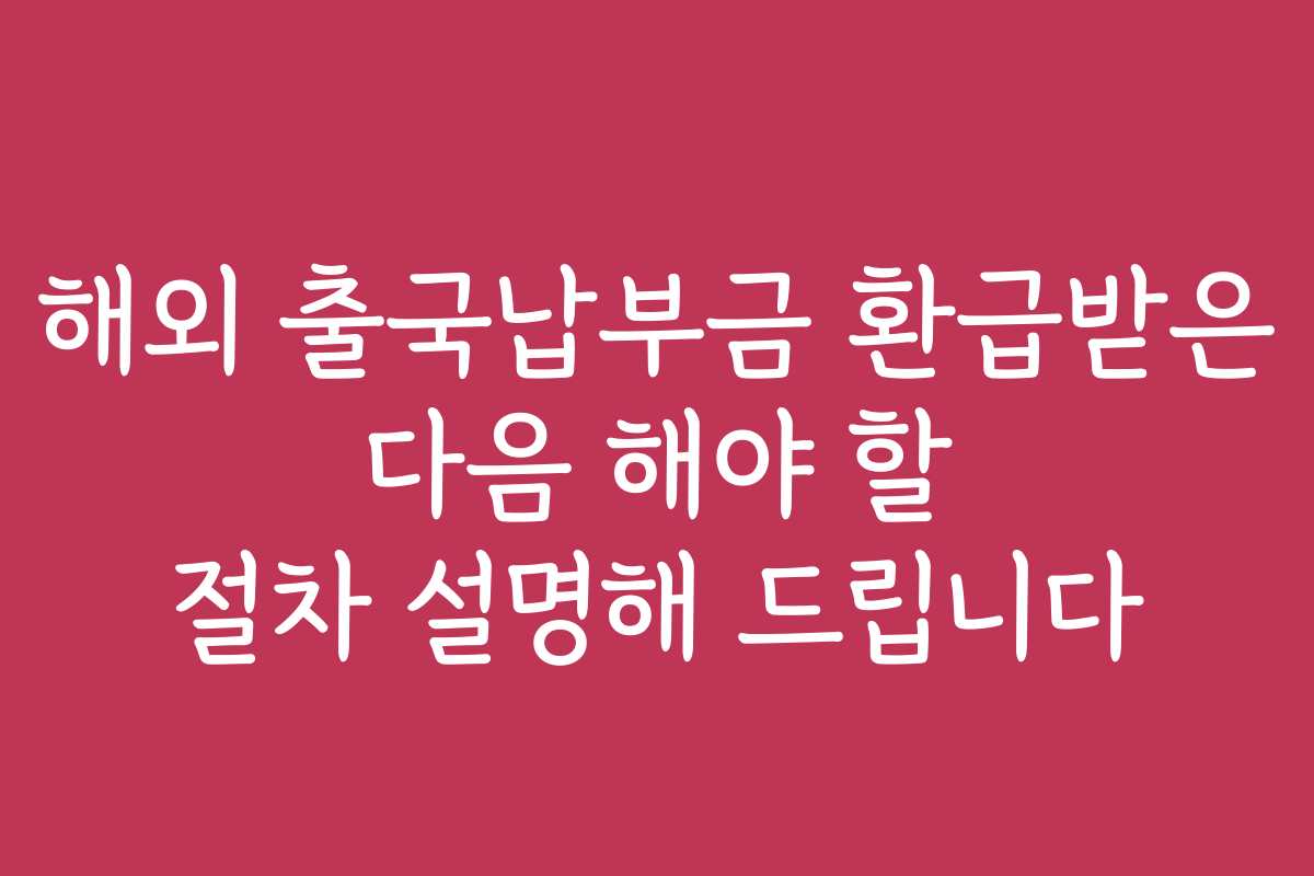 해외 출국납부금 환급받은 다음 해야 할 절차 설명해 드립니다
