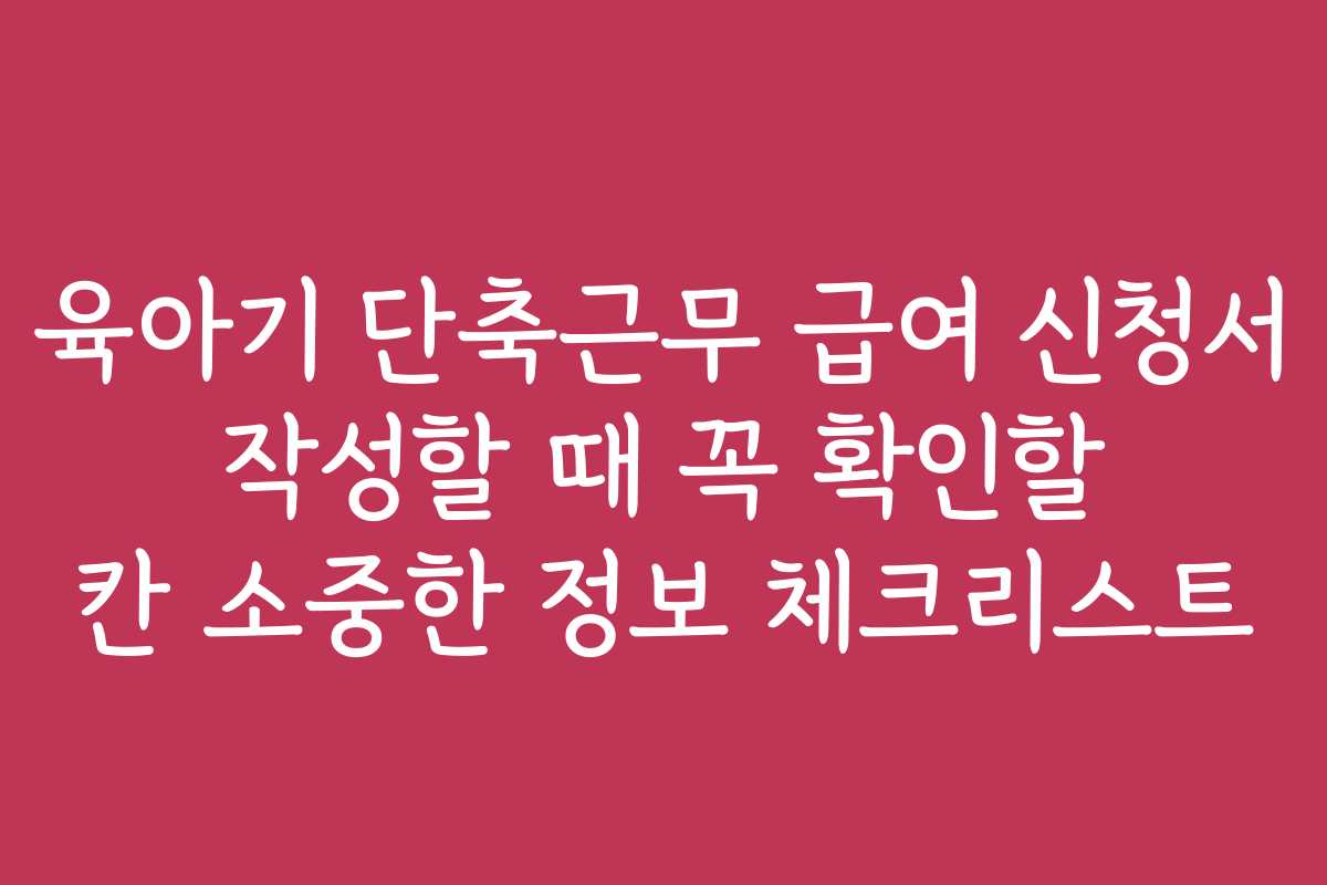 육아기 단축근무 급여 신청서 작성할 때 꼭 확인할 칸 소중한 정보 체크리스트