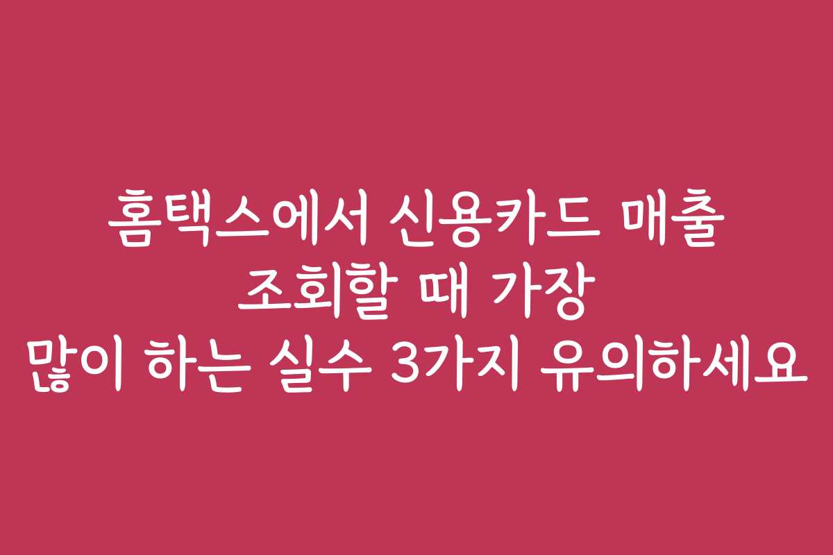 홈택스에서 신용카드 매출 조회할 때 가장 많이 하는 실수 3가지 유의하세요