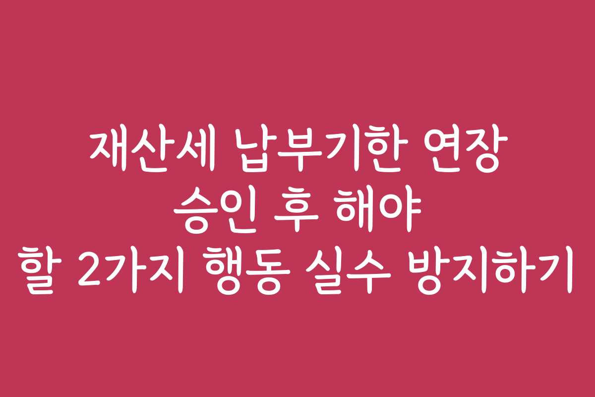 재산세 납부기한 연장 승인 후 해야 할 2가지 행동 실수 방지하기