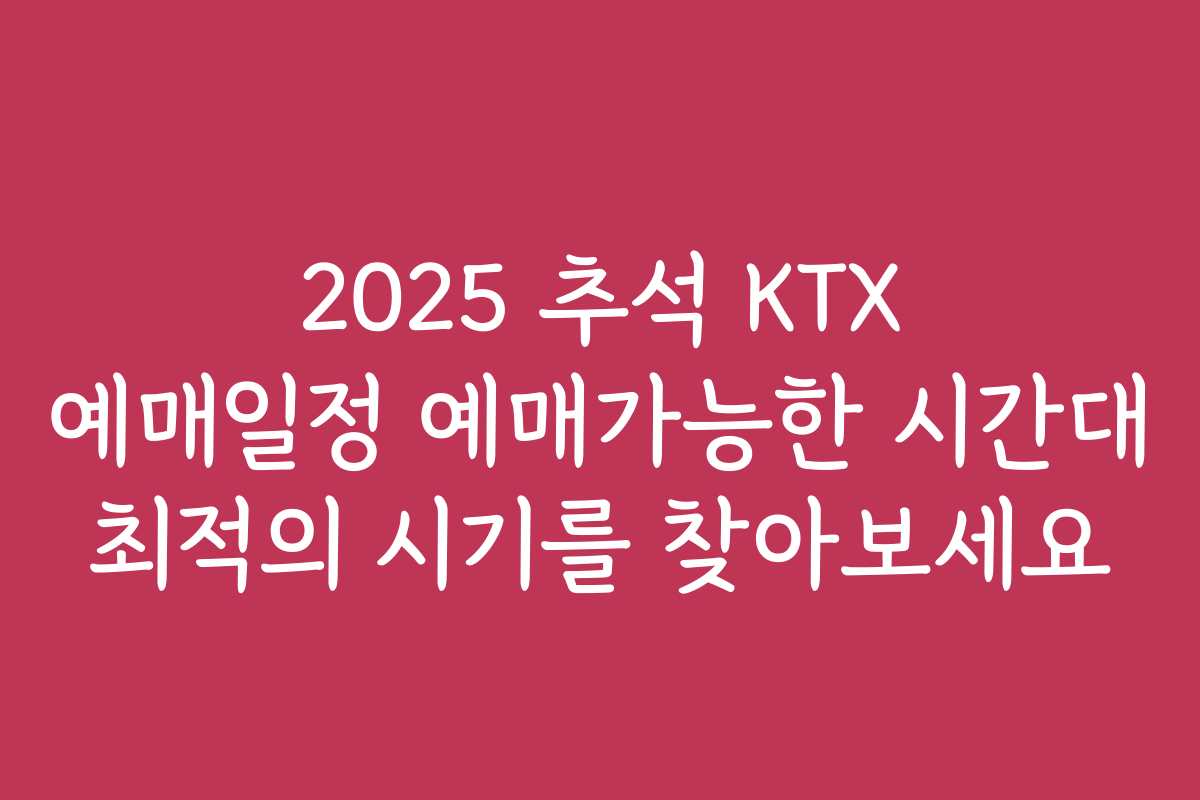2025 추석 KTX 예매일정 예매가능한 시간대 최적의 시기를 찾아보세요