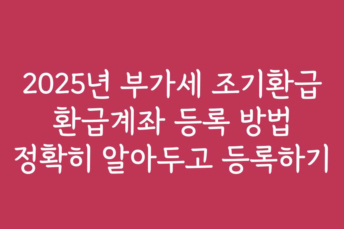 2025년 부가세 조기환급 환급계좌 등록 방법 정확히 알아두고 등록하기
