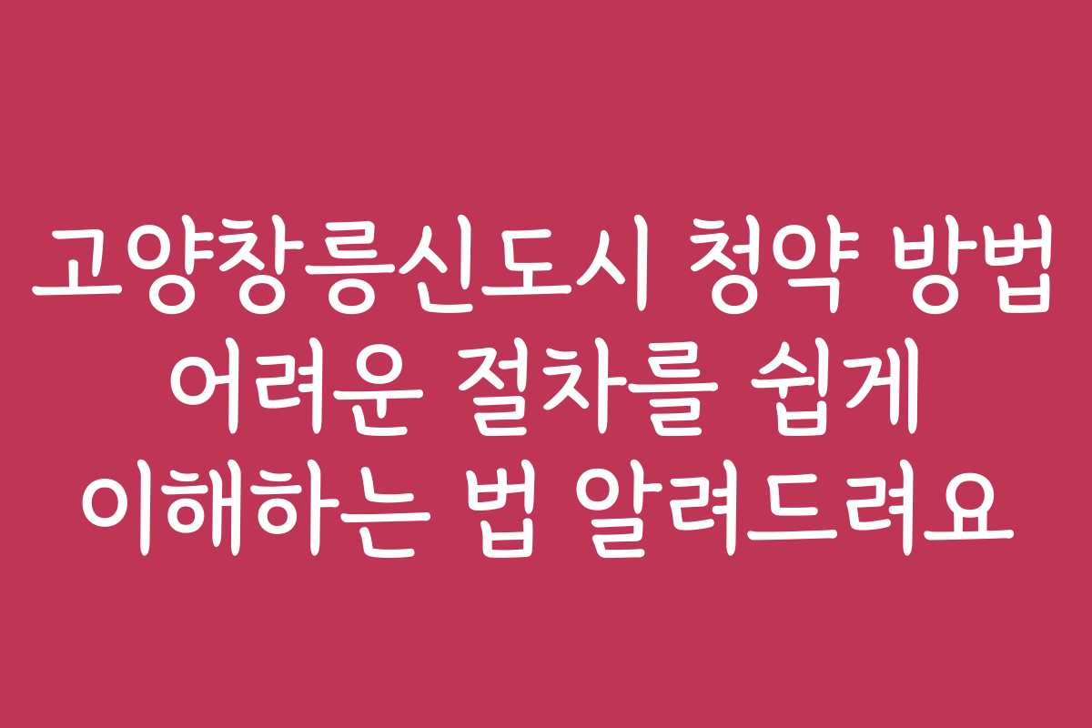 고양창릉신도시 청약 방법 어려운 절차를 쉽게 이해하는 법 알려드려요