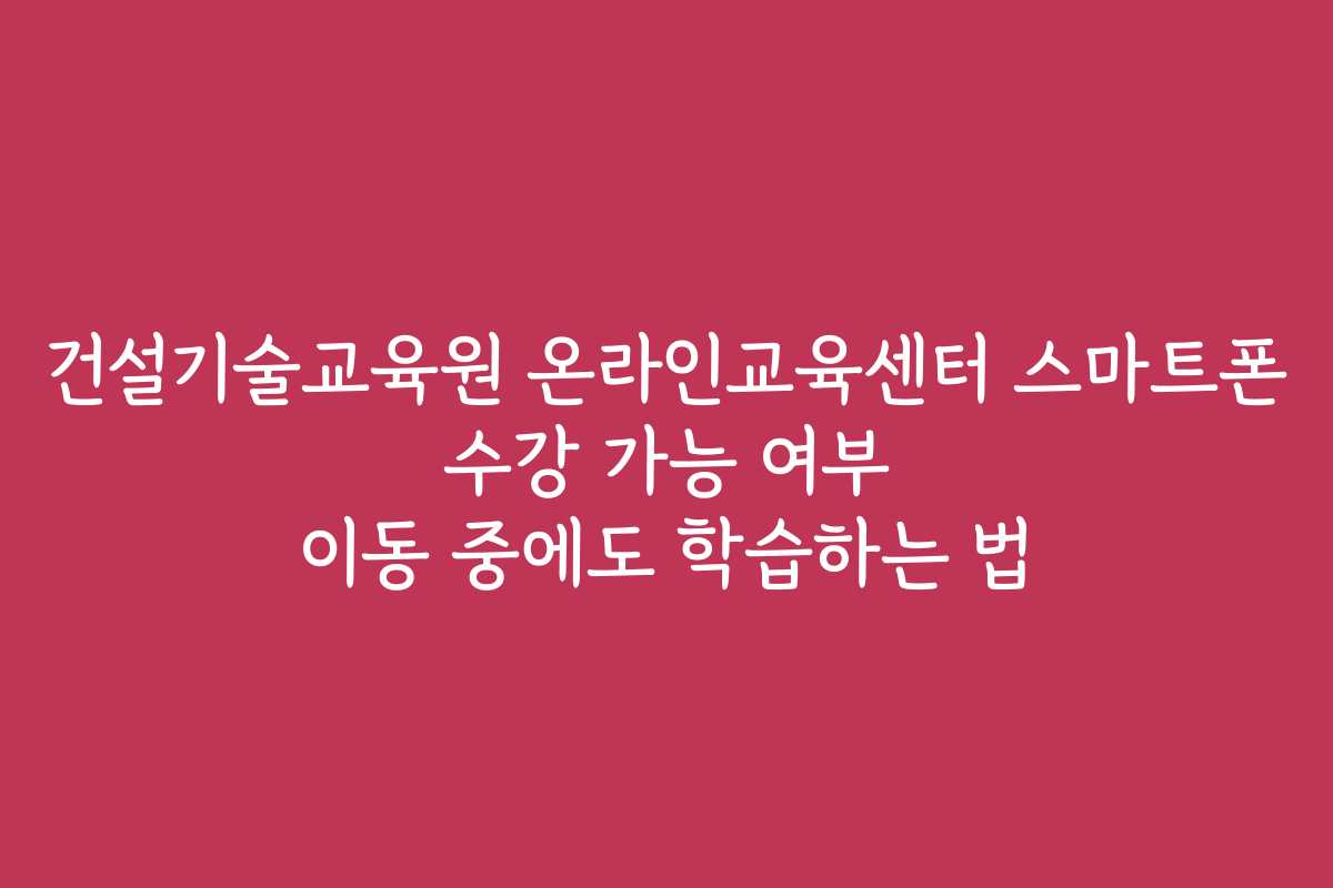 건설기술교육원 온라인교육센터 스마트폰 수강 가능 여부 이동 중에도 학습하는 법