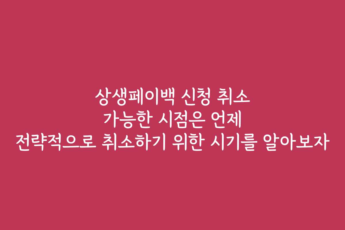 상생페이백 신청 취소 가능한 시점은 언제 전략적으로 취소하기 위한 시기를 알아보자