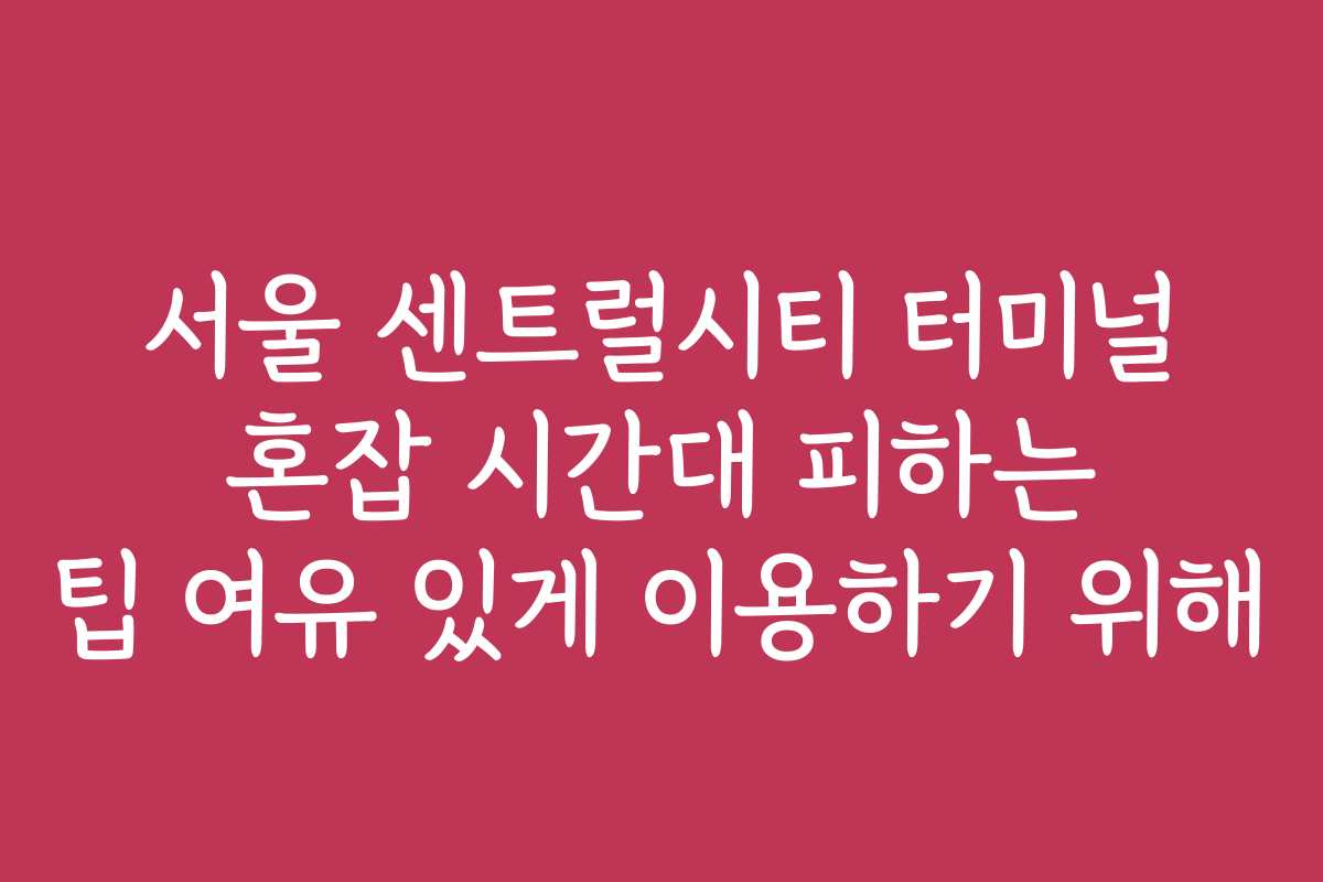 서울 센트럴시티 터미널 혼잡 시간대 피하는 팁 여유 있게 이용하기 위해