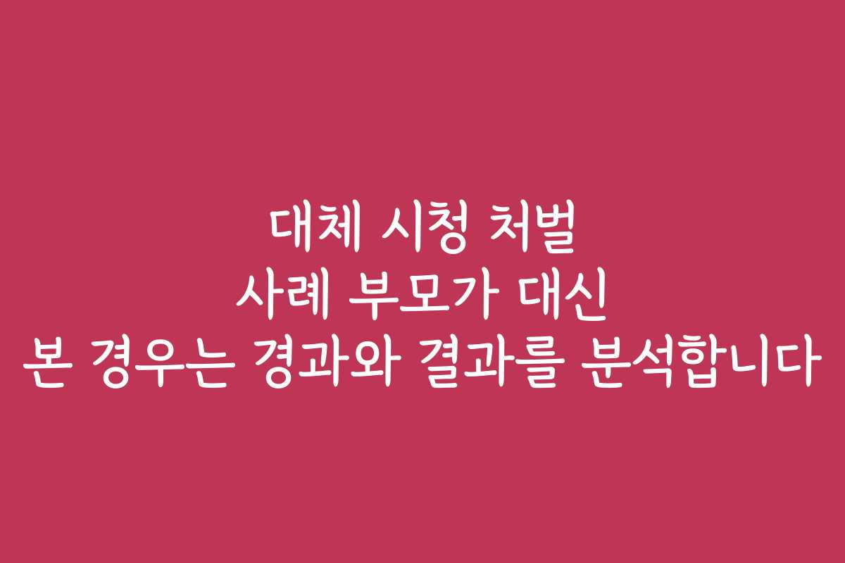 대체 시청 처벌 사례 부모가 대신 본 경우는 경과와 결과를 분석합니다