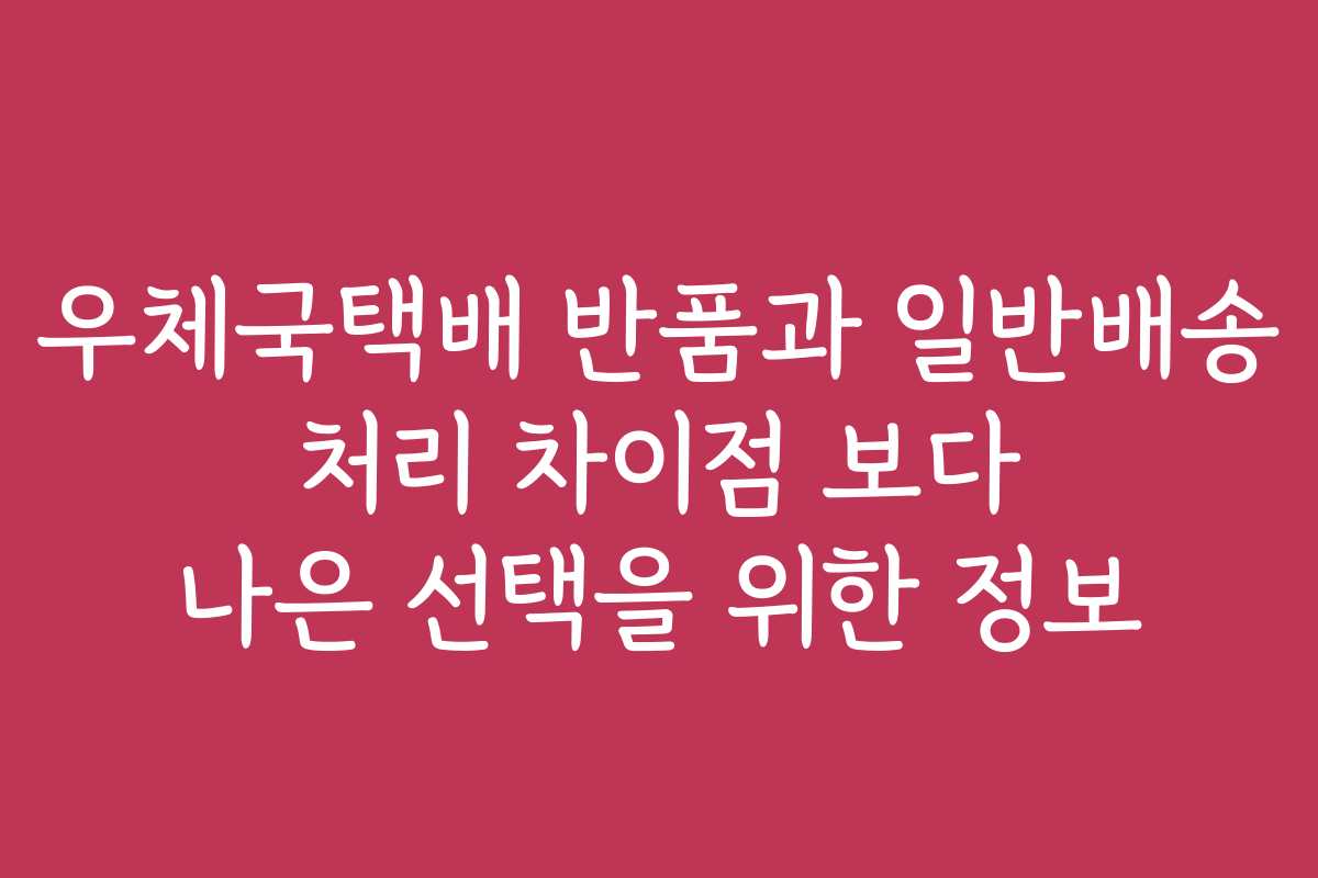 우체국택배 반품과 일반배송 처리 차이점 보다 나은 선택을 위한 정보