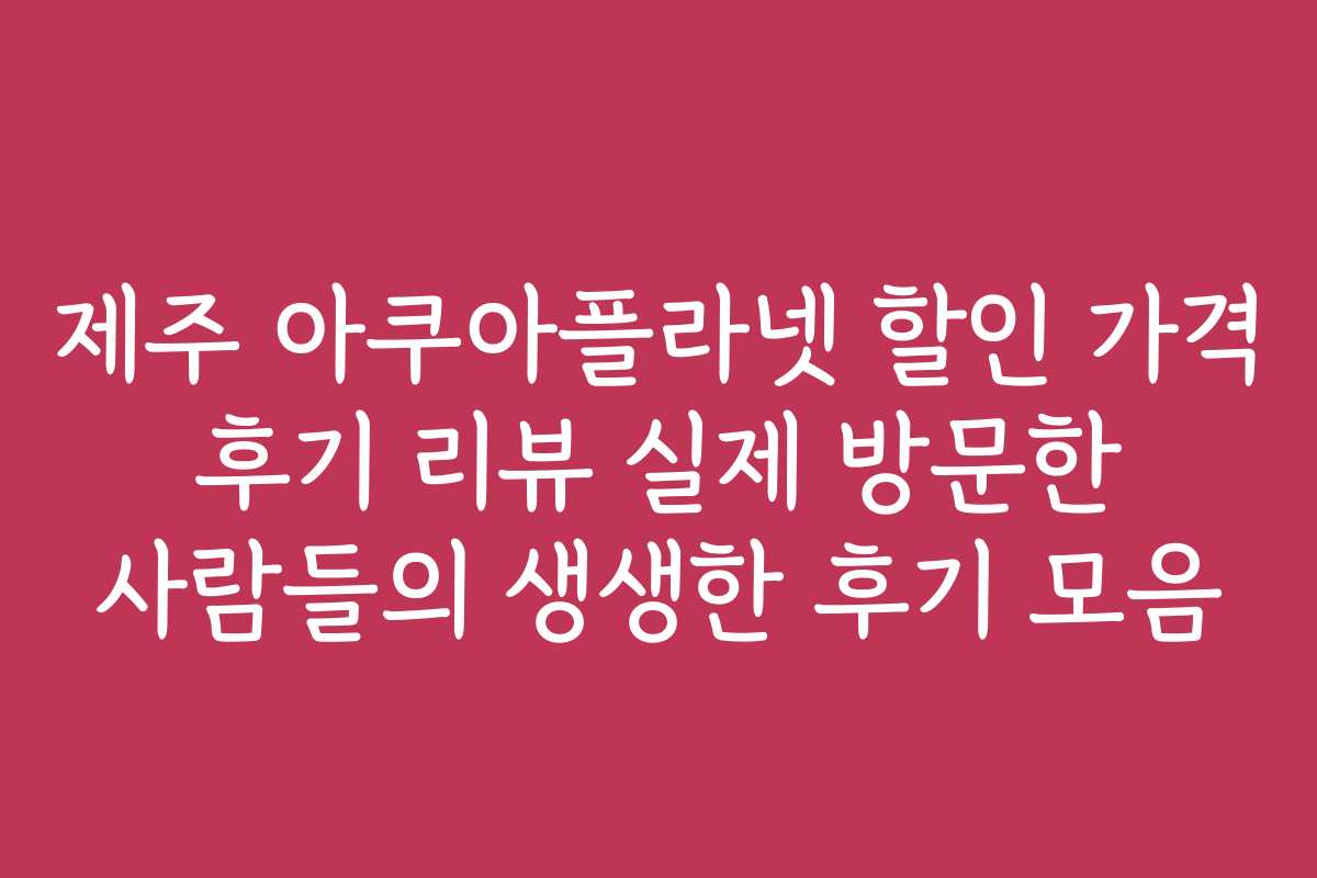 제주 아쿠아플라넷 할인 가격 후기 리뷰 실제 방문한 사람들의 생생한 후기 모음