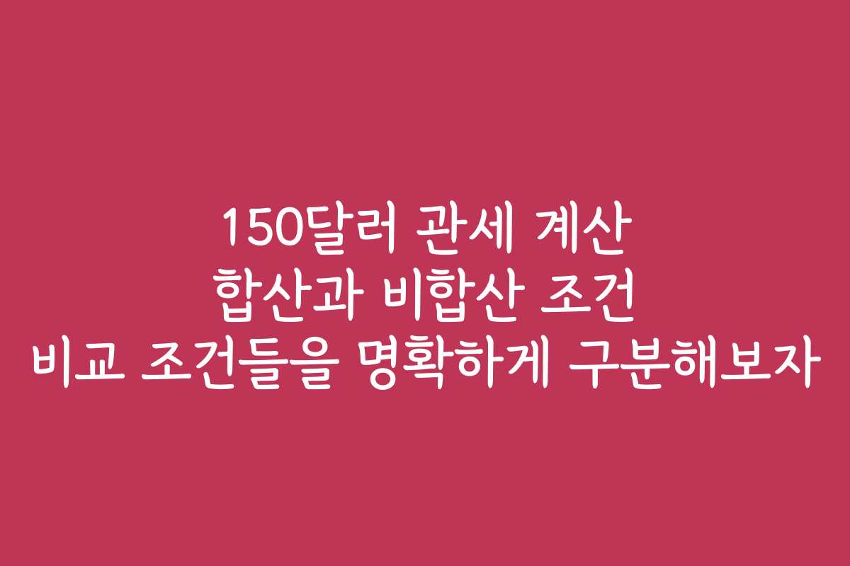 150달러 관세 계산 합산과 비합산 조건 비교 조건들을 명확하게 구분해보자