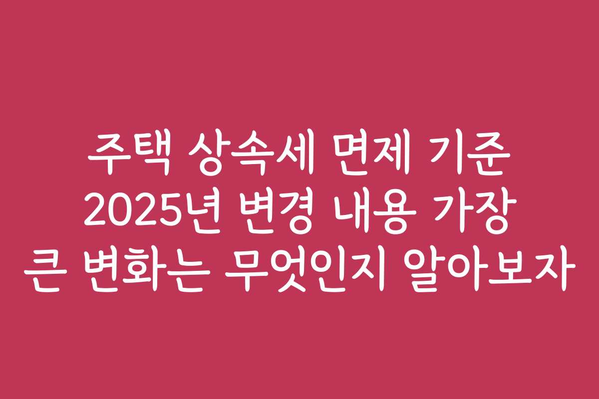 주택 상속세 면제 기준 2025년 변경 내용 가장 큰 변화는 무엇인지 알아보자