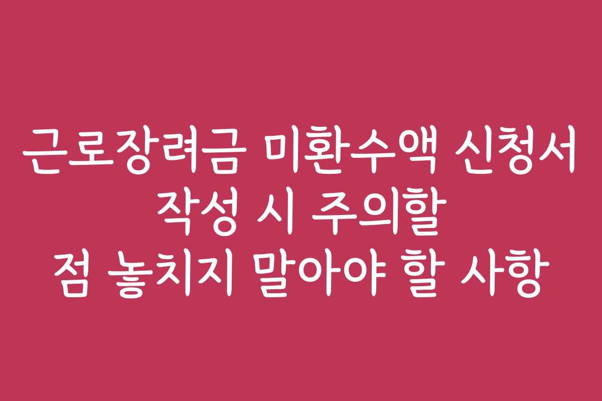 근로장려금 미환수액 신청서 작성 시 주의할 점 놓치지 말아야 할 사항