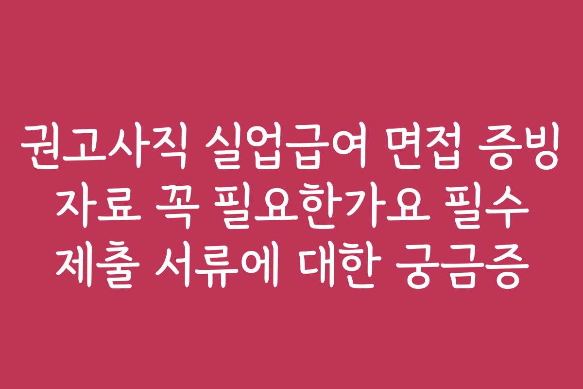 권고사직 실업급여 면접 증빙 자료 꼭 필요한가요 필수 제출 서류에 대한 궁금증