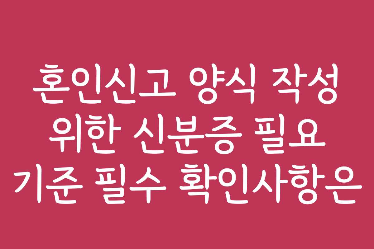 혼인신고 양식 작성 위한 신분증 필요 기준 필수 확인사항은