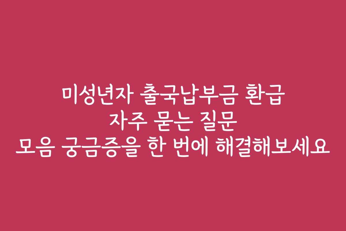 미성년자 출국납부금 환급 자주 묻는 질문 모음 궁금증을 한 번에 해결해보세요