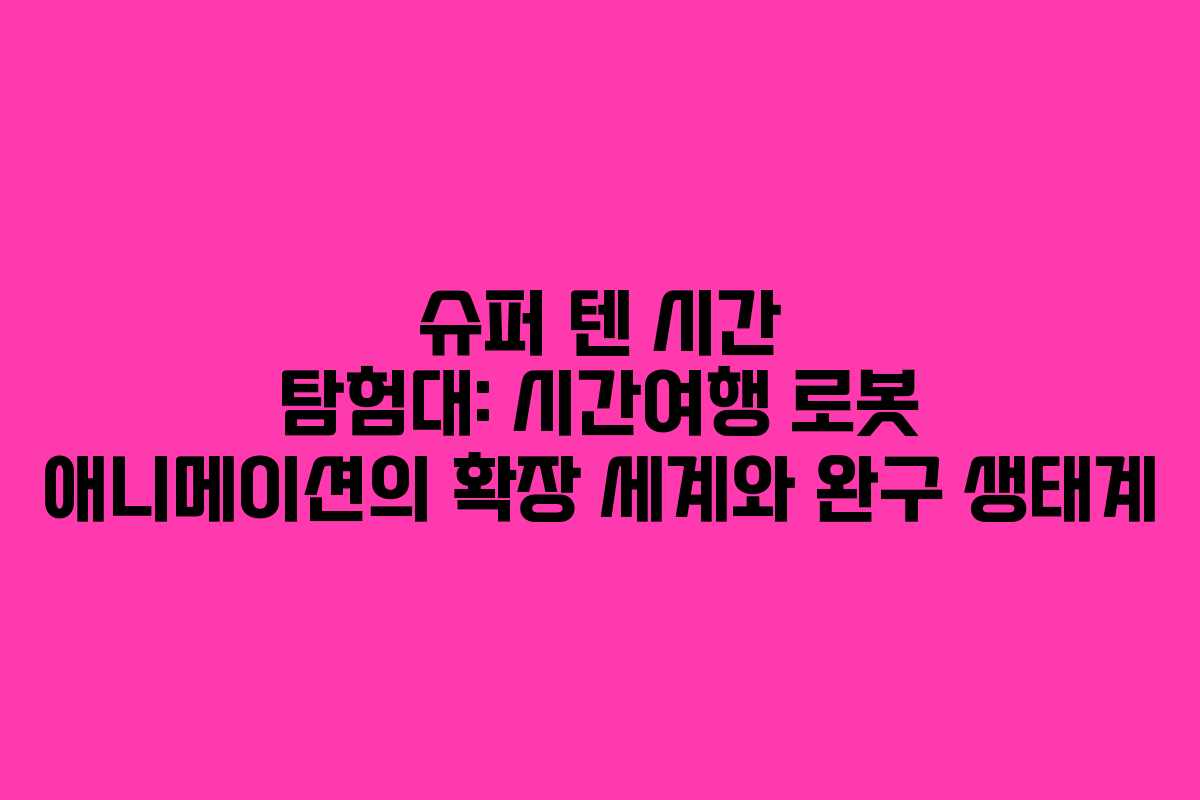 슈퍼 텐 시간 탐험대: 시간여행 로봇 애니메이션의 확장 세계와 완구 생태계