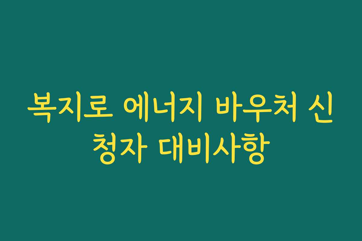 복지로 에너지 바우처 신청자 대비사항 복지로 에너지 바우처 신청자 대비사항