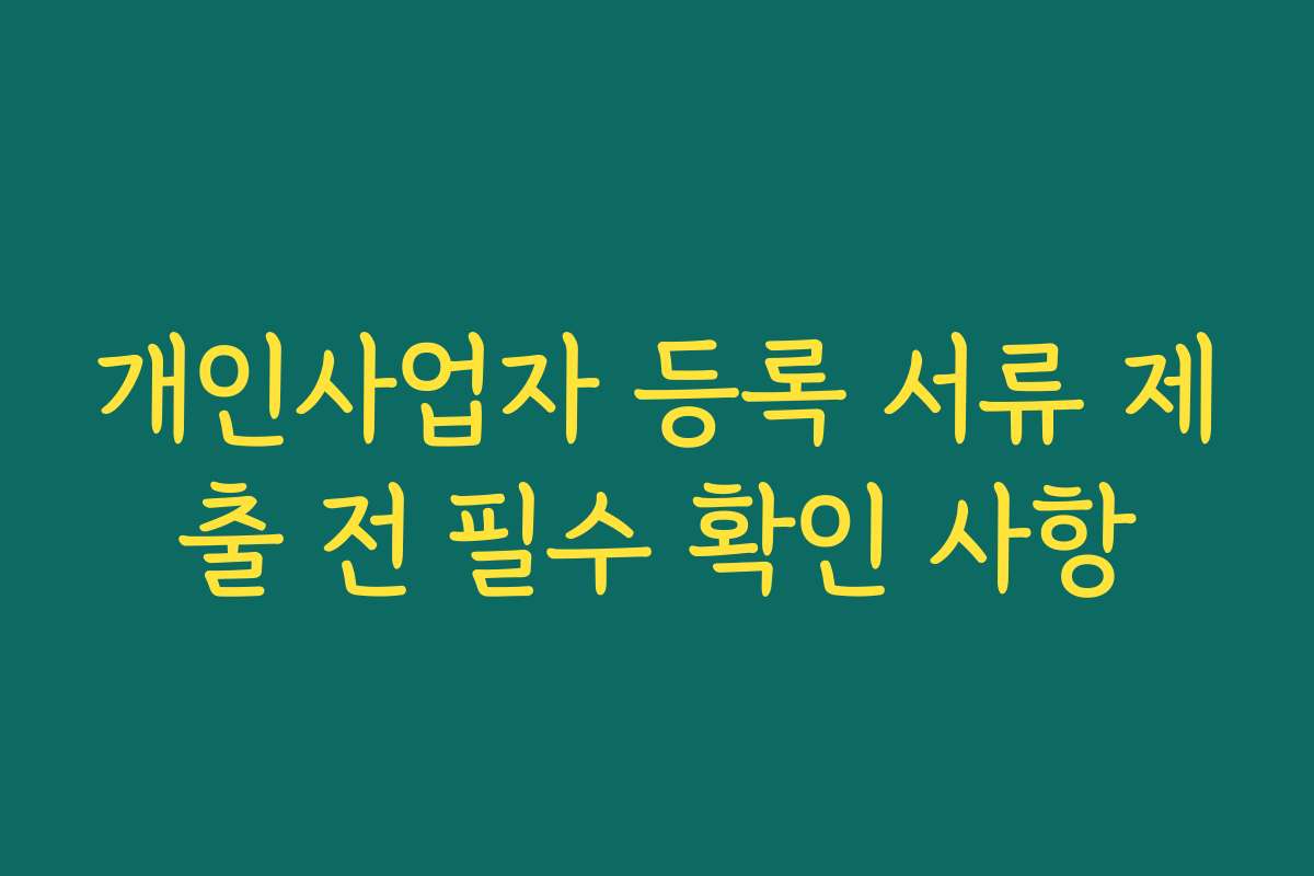 개인사업자 등록 서류 제출 전 필수 확인 사항 개인사업자 등록 서류 제출 전 필수 확인 사항