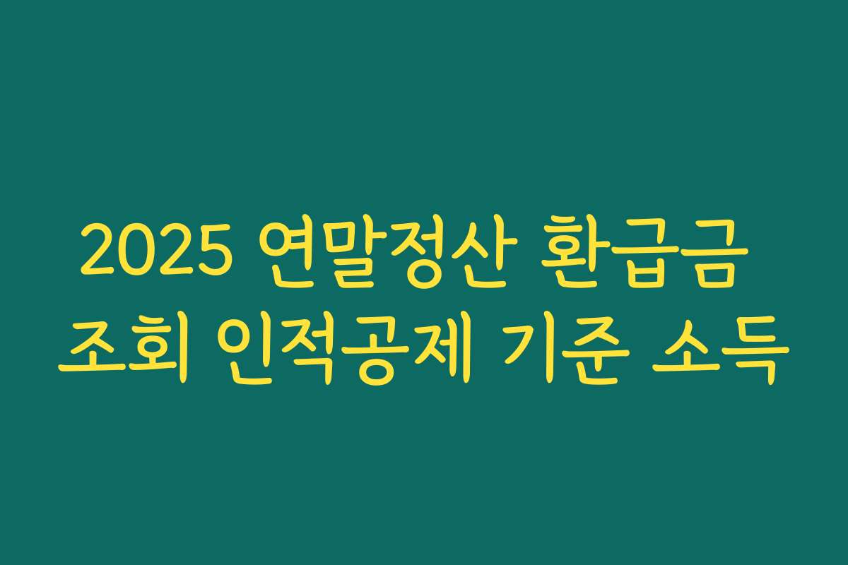2025 연말정산 환급금 조회 인적공제 기준 소득