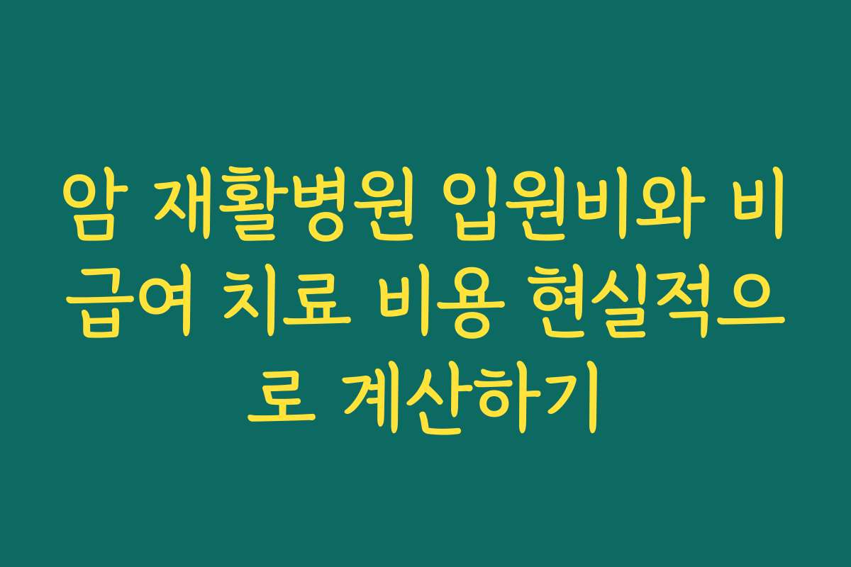 암 재활병원 입원비와 비급여 치료 비용 현실적으로 계산하기