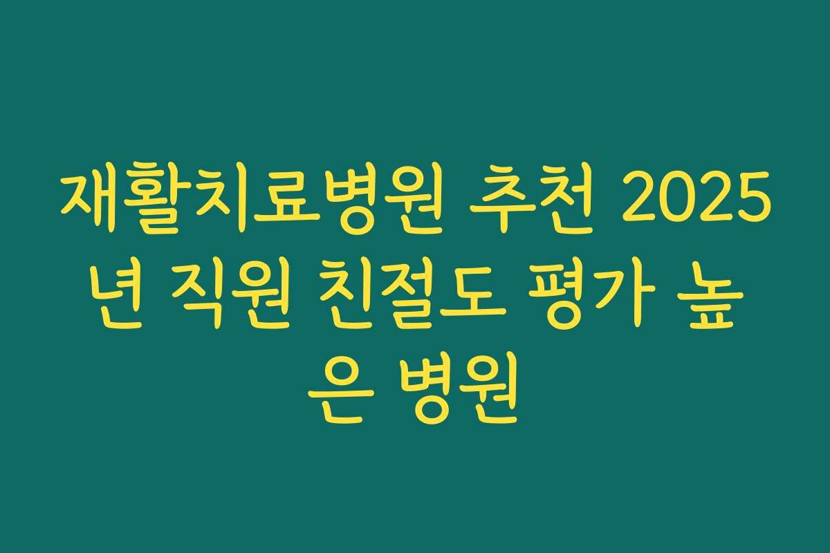 재활치료병원 추천 2025년 직원 친절도 평가 높은 병원