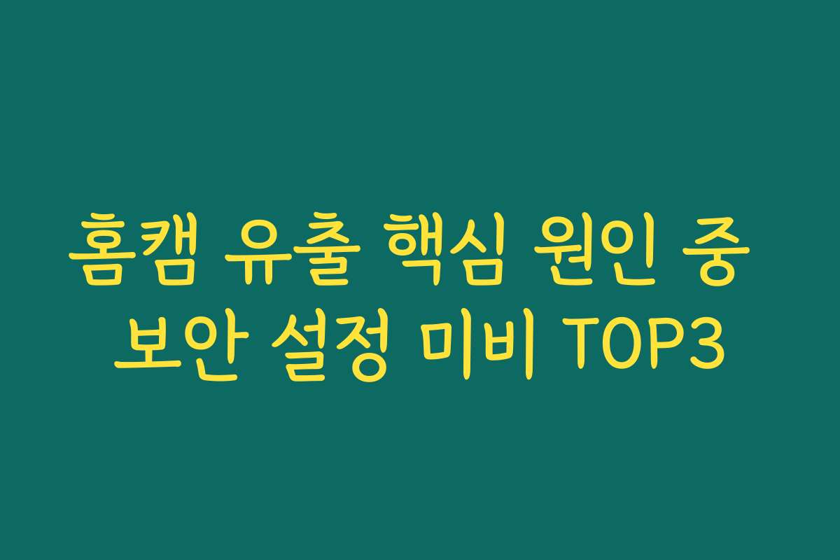 홈캠 유출 핵심 원인 중 보안 설정 미비 TOP3