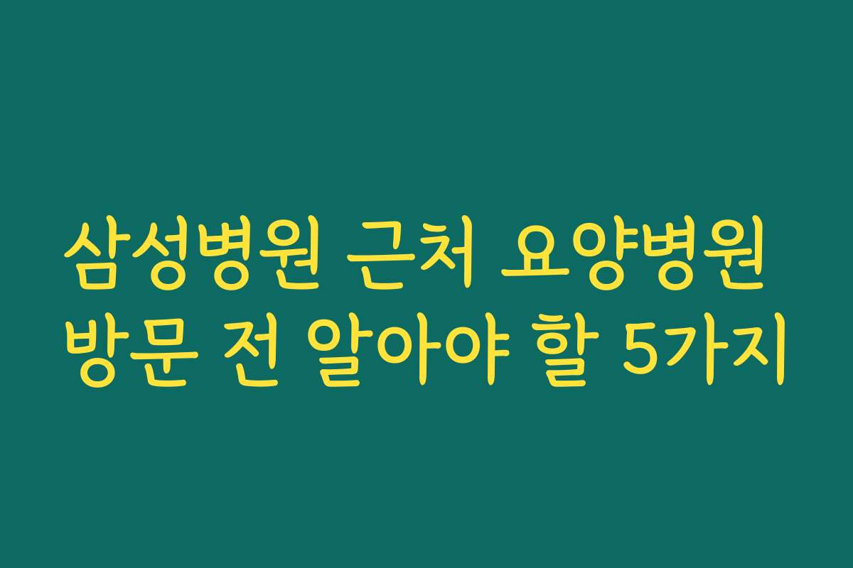 삼성병원 근처 요양병원 방문 전 알아야 할 5가지