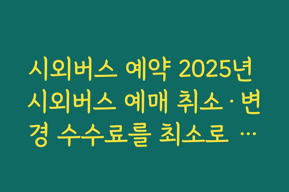 시외버스 예약 2025년 시외버스 예매 취소·변경 수수료를 최소로 줄이는 시간대 선택법