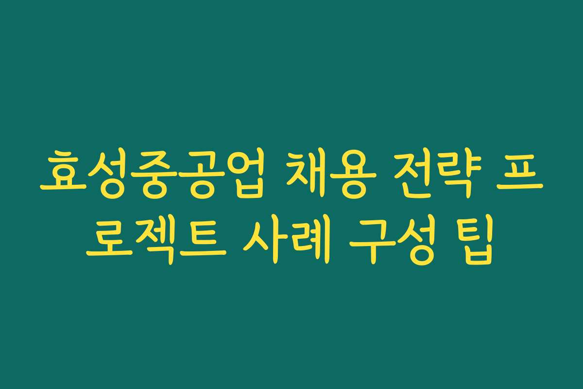 효성중공업 채용 전략 프로젝트 사례 구성 팁