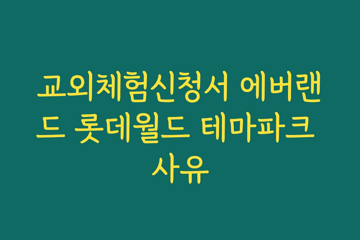 교외체험신청서 에버랜드 롯데월드 테마파크 사유