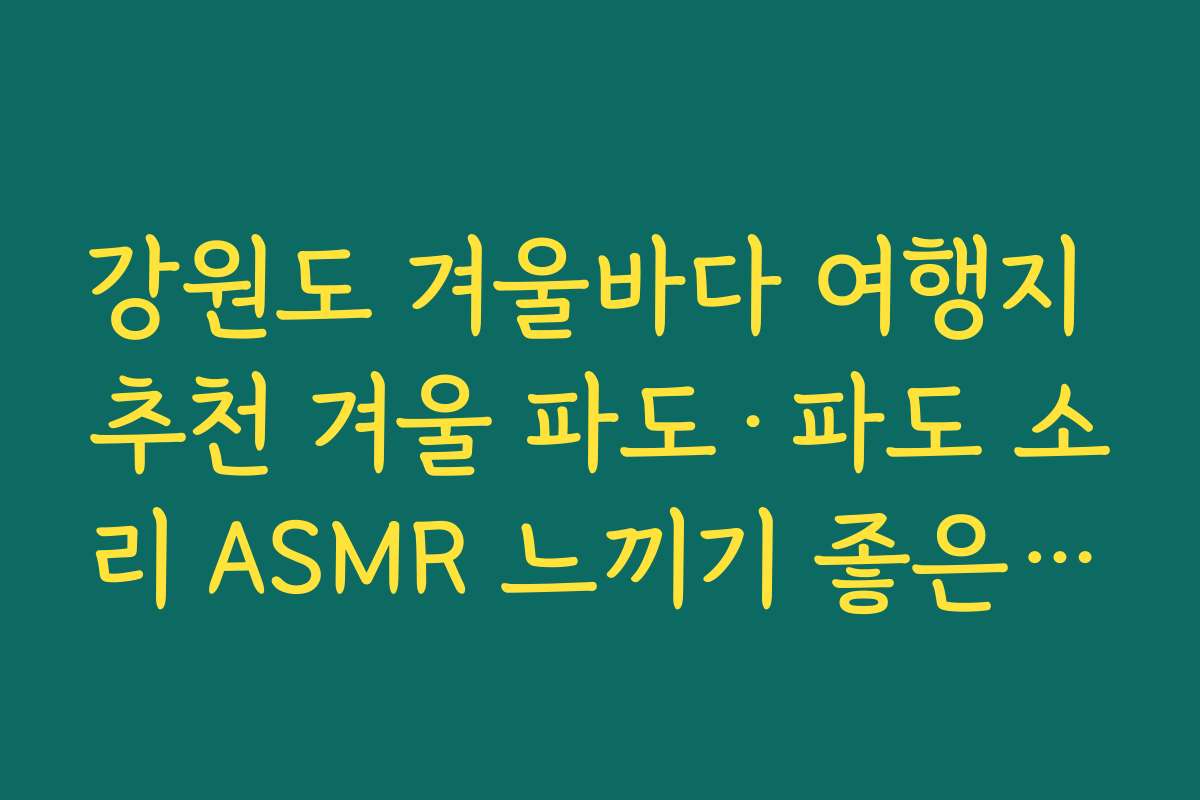 강원도 겨울바다 여행지 추천 겨울 파도·파도 소리 ASMR 느끼기 좋은 조용한 포인트