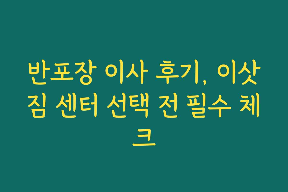 반포장 이사 후기, 이삿짐 센터 선택 전 필수 체크