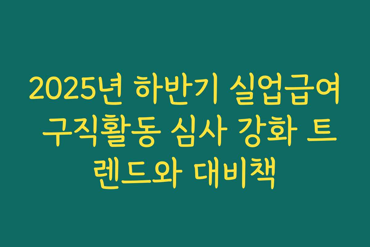 2025년 하반기 실업급여 구직활동 심사 강화 트렌드와 대비책
