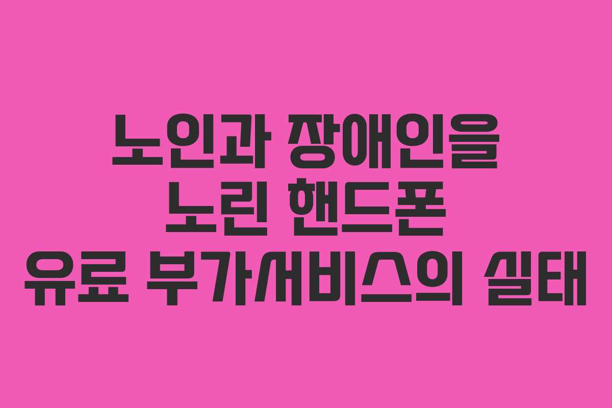 노인과 장애인을 노린 핸드폰 유료 부가서비스의 실태