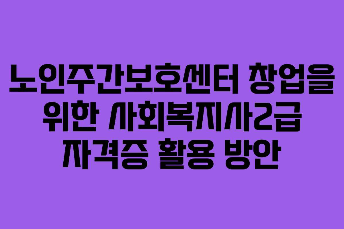 노인주간보호센터 창업을 위한 사회복지사2급 자격증 활용 방안