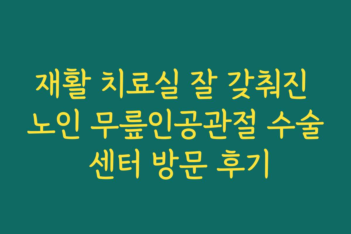 재활 치료실 잘 갖춰진 노인 무릎인공관절 수술 센터 방문 후기