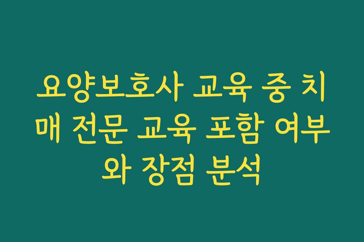 요양보호사 교육 중 치매 전문 교육 포함 여부와 장점 분석