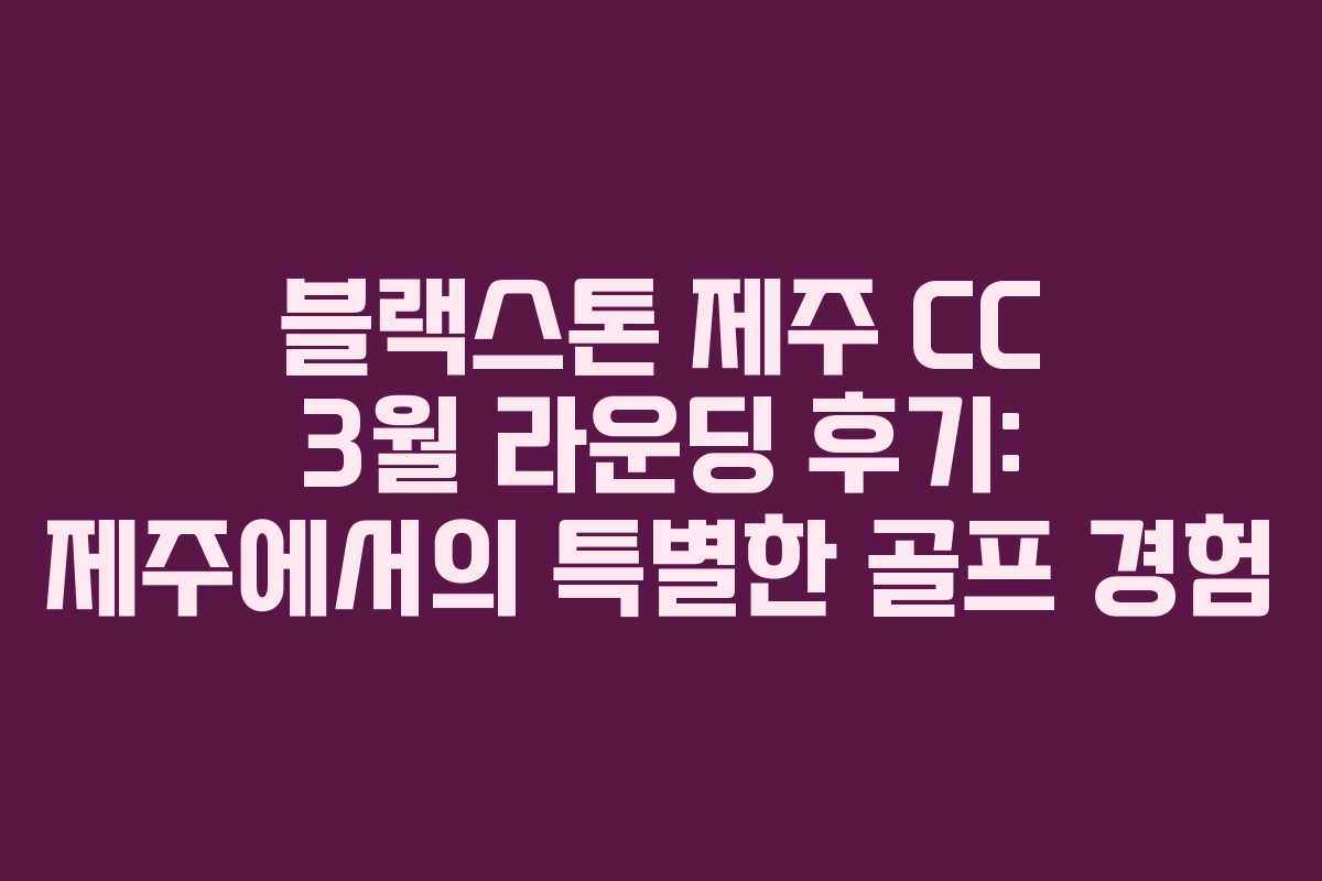블랙스톤 제주 CC 3월 라운딩 후기: 제주에서의 특별한 골프 경험