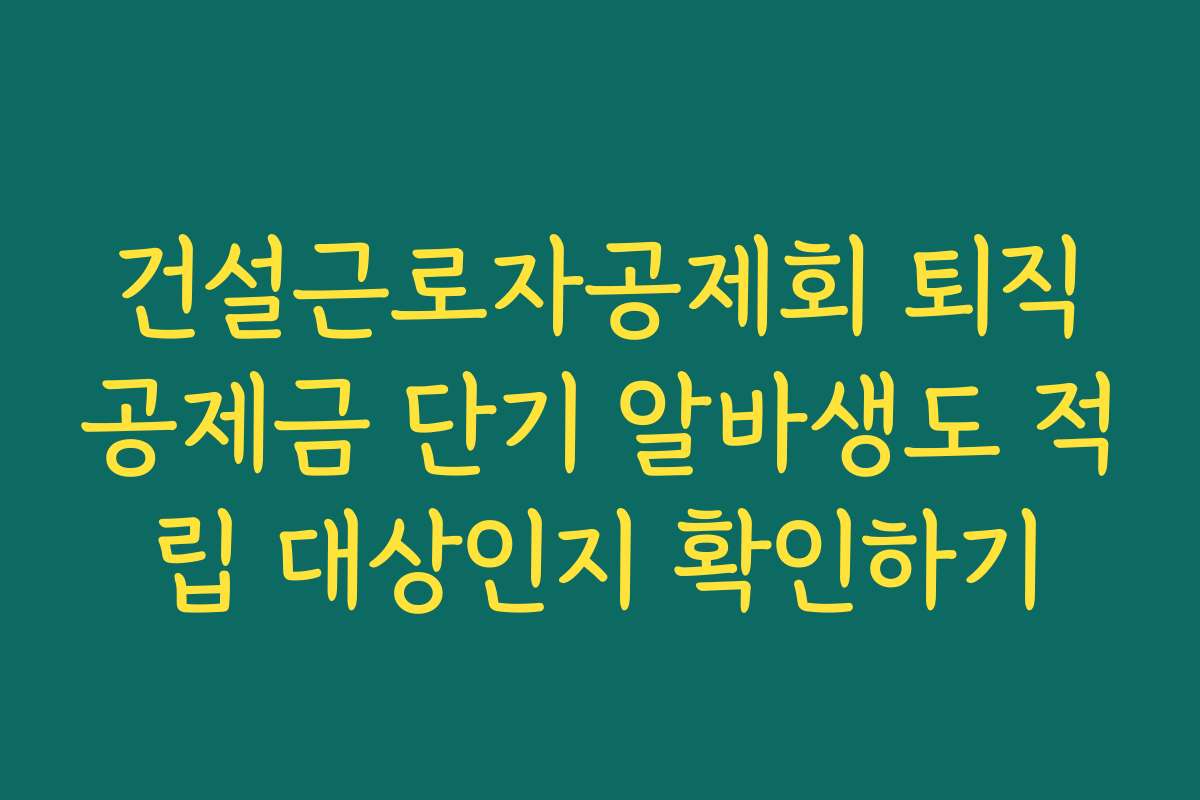 건설근로자공제회 퇴직공제금 단기 알바생도 적립 대상인지 확인하기