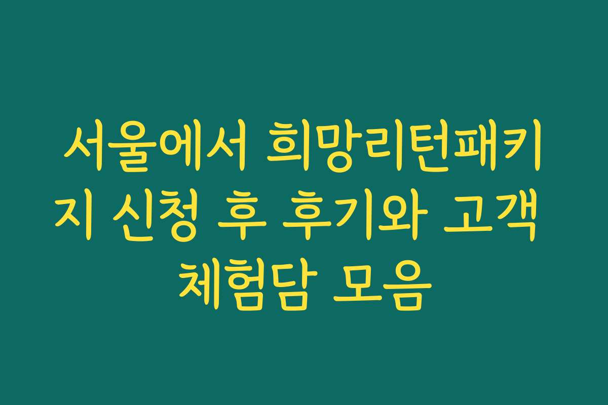 서울에서 희망리턴패키지 신청 후 후기와 고객 체험담 모음