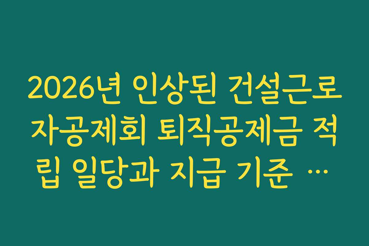 2026년 인상된 건설근로자공제회 퇴직공제금 적립 일당과 지급 기준 확인