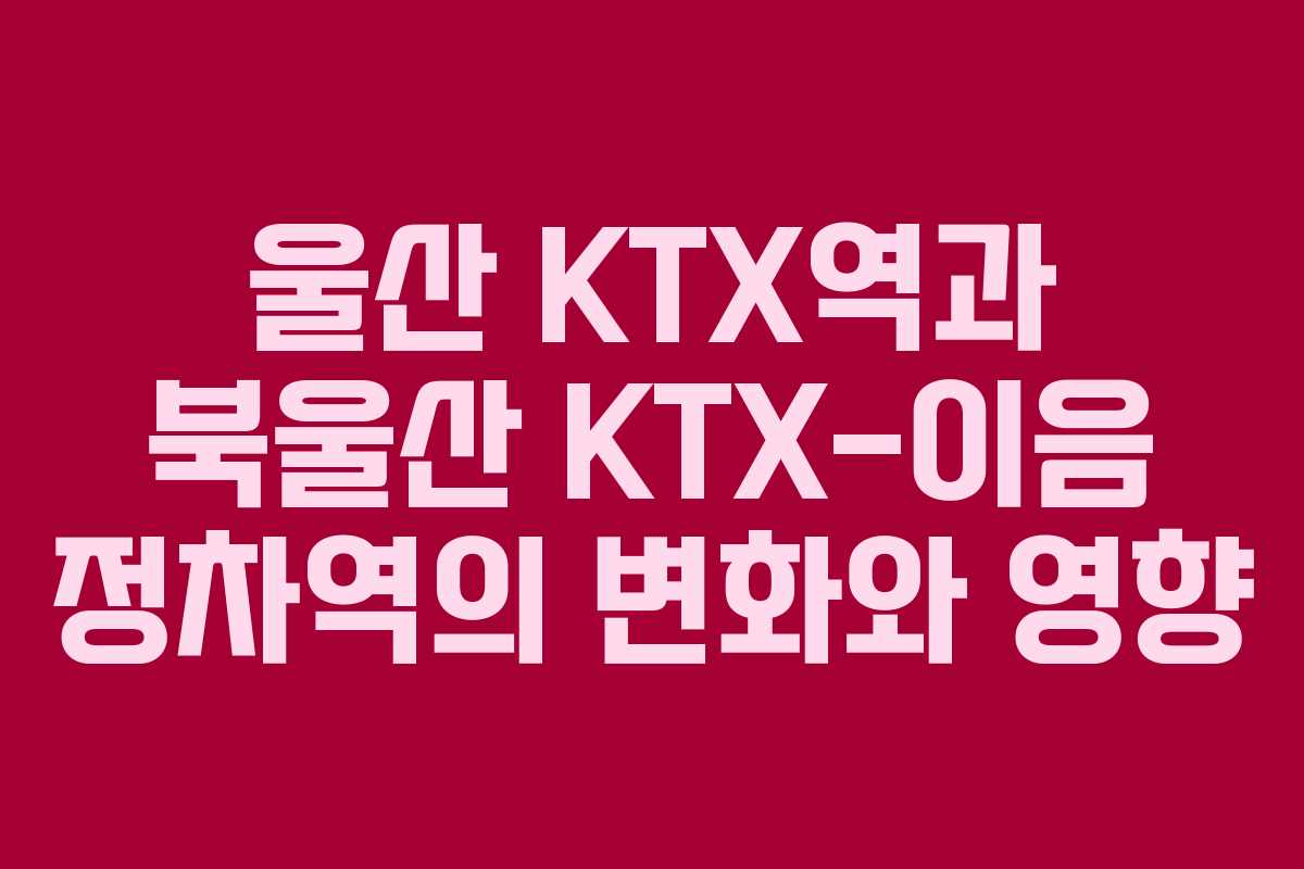 울산 KTX역과 북울산 KTX-이음 정차역의 변화와 영향