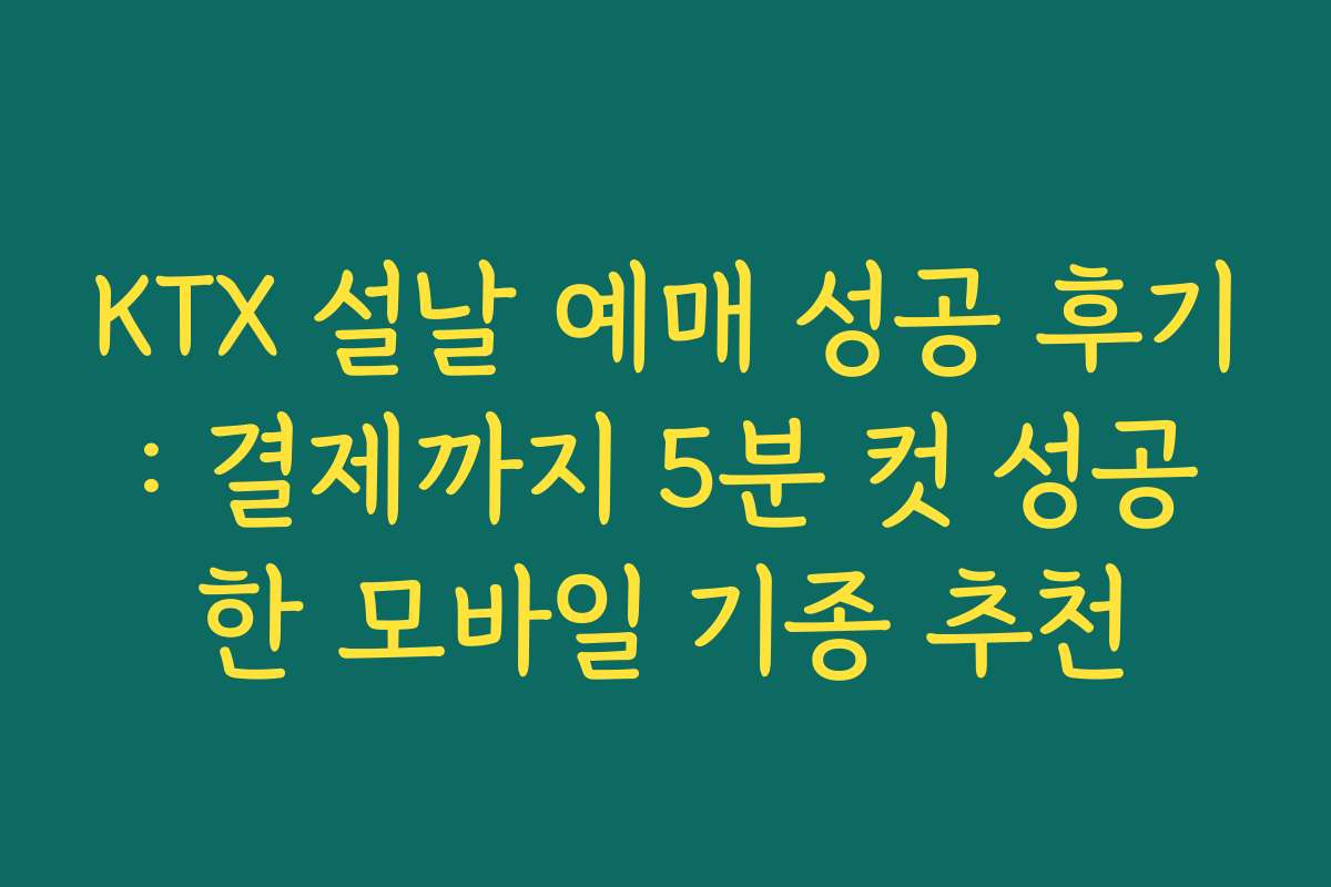KTX 설날 예매 성공 후기: 결제까지 5분 컷 성공한 모바일 기종 추천