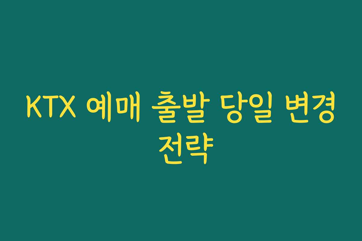 KTX 예매 출발 당일 변경 전략