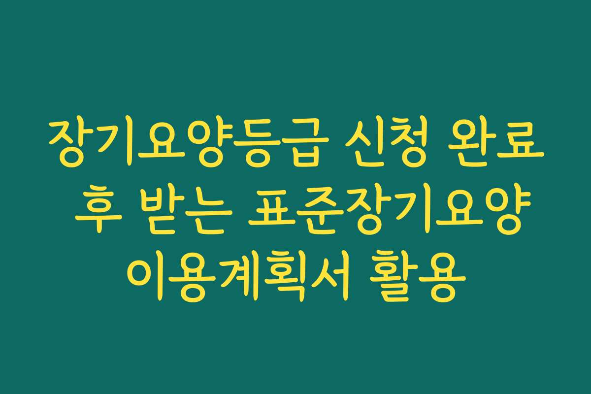 장기요양등급 신청 완료 후 받는 표준장기요양이용계획서 활용