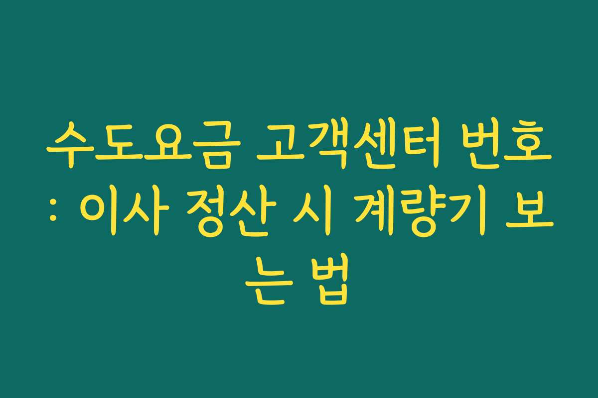 수도요금 고객센터 번호: 이사 정산 시 계량기 보는 법