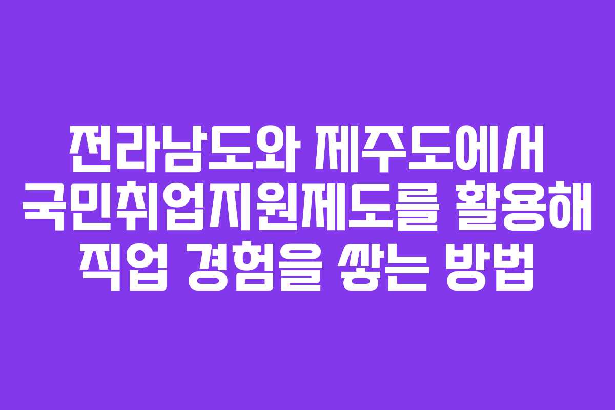 전라남도와 제주도에서 국민취업지원제도를 활용해 직업 경험을 쌓는 방법
